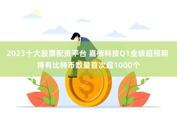 2023十大股票配资平台 嘉楠科技Q1业绩超预期 持有比特币数量首次超1000个