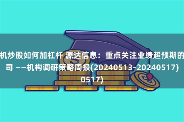 手机炒股如何加杠杆 源达信息：重点关注业绩超预期的公司 ——机构调研策略周报(20240513-20240517)