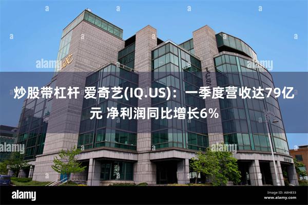 炒股带杠杆 爱奇艺(IQ.US)：一季度营收达79亿元 净利润同比增长6%