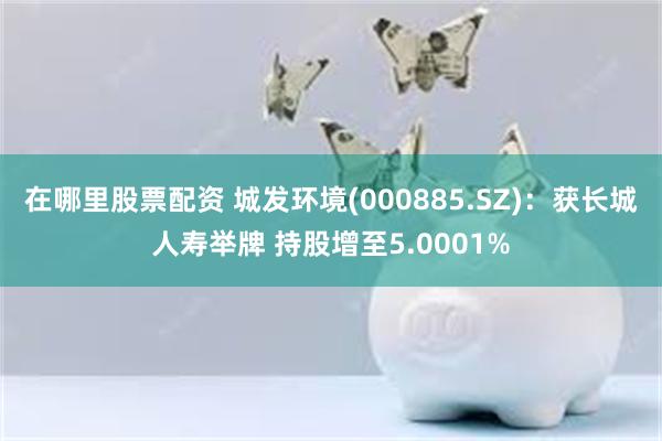 在哪里股票配资 城发环境(000885.SZ)：获长城人寿举牌 持股增至5.0001%