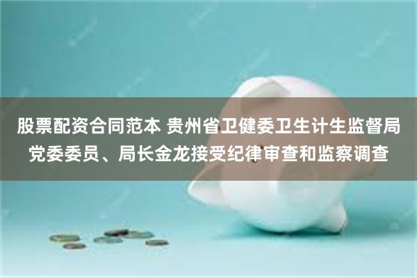 股票配资合同范本 贵州省卫健委卫生计生监督局党委委员、局长金龙接受纪律审查和监察调查