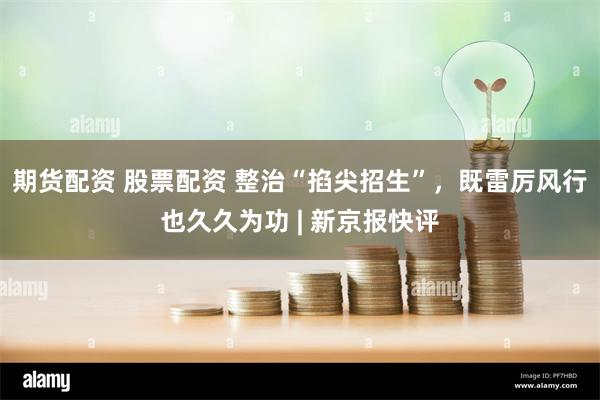 期货配资 股票配资 整治“掐尖招生”，既雷厉风行也久久为功 | 新京报快评