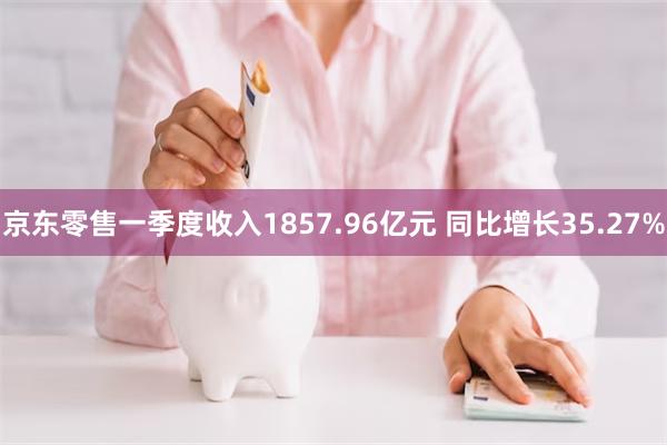 京东零售一季度收入1857.96亿元 同比增长35.27%