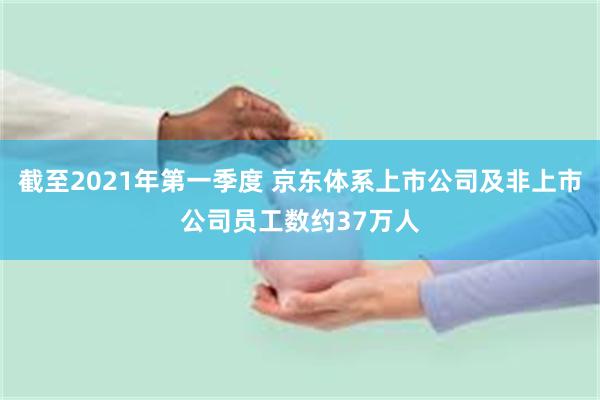 截至2021年第一季度 京东体系上市公司及非上市公司员工数约37万人