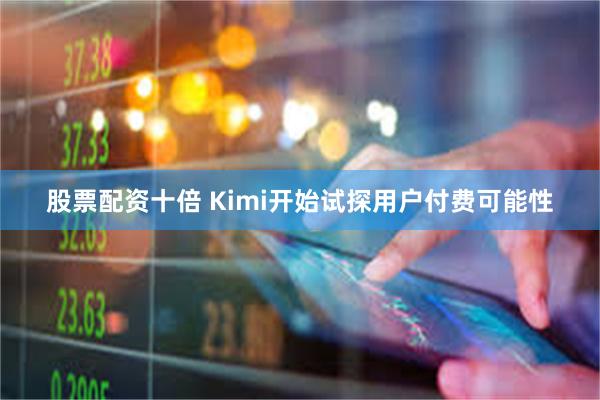 股票配资十倍 Kimi开始试探用户付费可能性