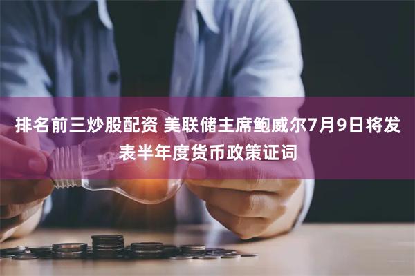 排名前三炒股配资 美联储主席鲍威尔7月9日将发表半年度货币政策证词