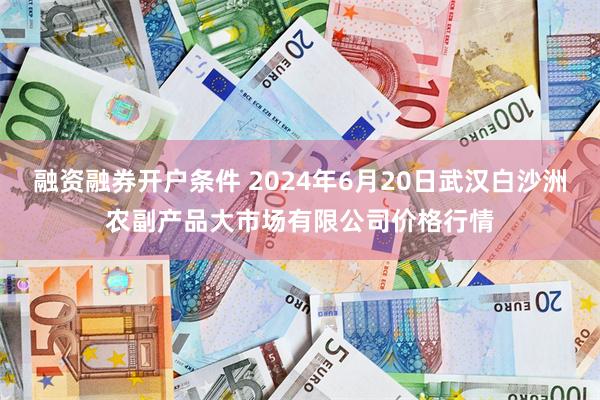 融资融券开户条件 2024年6月20日武汉白沙洲农副产品大市场有限公司价格行情