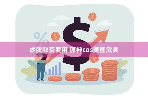 炒股融资费用 原神cos美图欣赏