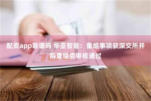 配资app靠谱吗 华亚智能：重组事项获深交所并购重组委审核通过