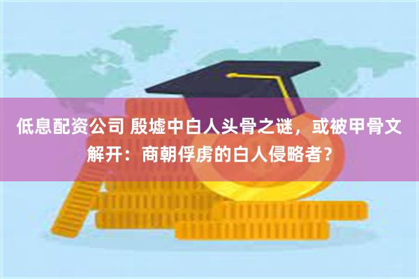 低息配资公司 殷墟中白人头骨之谜，或被甲骨文解开：商朝俘虏的白人侵略者？