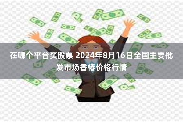 在哪个平台买股票 2024年8月16日全国主要批发市场香椿价格行情