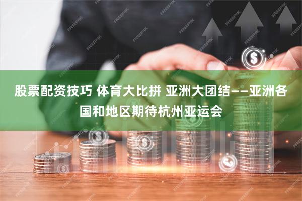 股票配资技巧 体育大比拼 亚洲大团结——亚洲各国和地区期待杭州亚运会