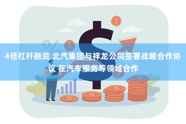 4倍杠杆融资 北汽集团与祥龙公司签署战略合作协议 在汽车服务等领域合作