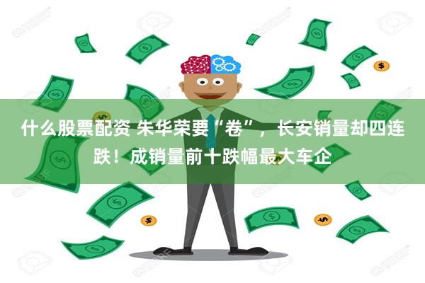 什么股票配资 朱华荣要“卷”，长安销量却四连跌！成销量前十跌幅最大车企