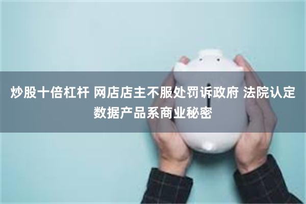 炒股十倍杠杆 网店店主不服处罚诉政府 法院认定数据产品系商业秘密