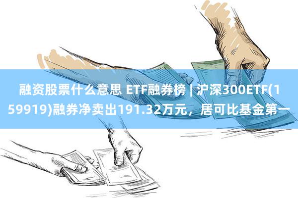 融资股票什么意思 ETF融券榜 | 沪深300ETF(159919)融券净卖出191.32万元，居可比基金第一