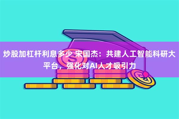 炒股加杠杆利息多少 宋国杰：共建人工智能科研大平台，强化对AI人才吸引力