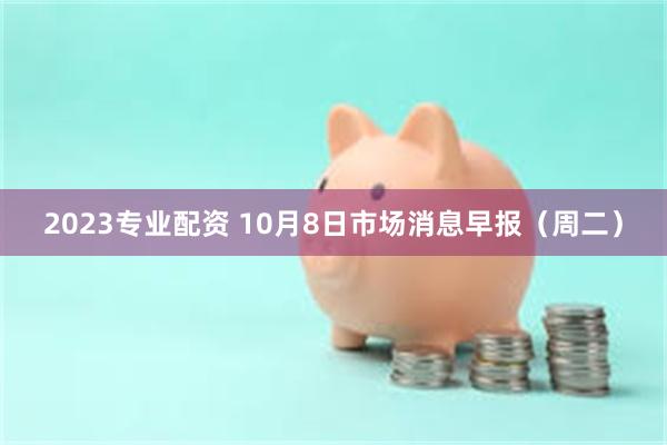 2023专业配资 10月8日市场消息早报（周二）