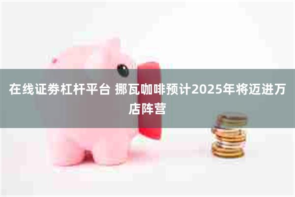 在线证劵杠杆平台 挪瓦咖啡预计2025年将迈进万店阵营