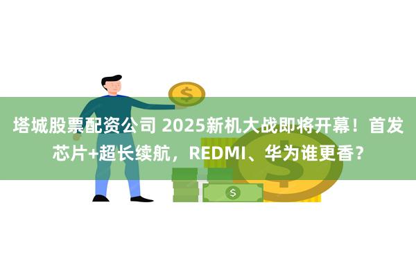 塔城股票配资公司 2025新机大战即将开幕！首发芯片+超长续航，REDMI、华为谁更香？