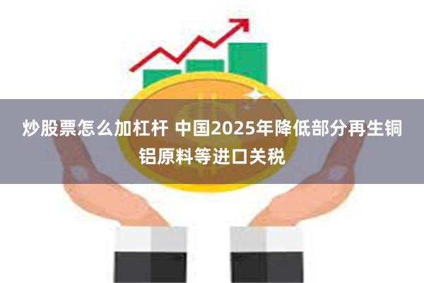 炒股票怎么加杠杆 中国2025年降低部分再生铜铝原料等进口关税