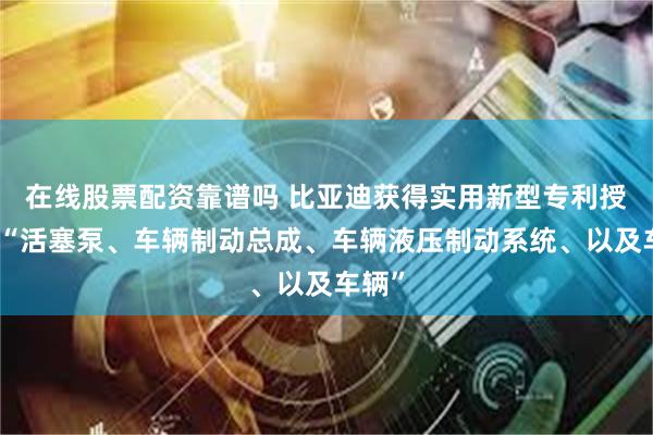 在线股票配资靠谱吗 比亚迪获得实用新型专利授权：“活塞泵、车辆制动总成、车辆液压制动系统、以及车辆”