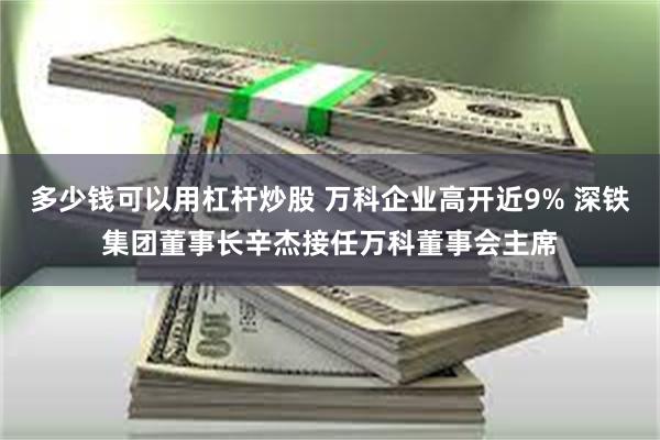 多少钱可以用杠杆炒股 万科企业高开近9% 深铁集团董事长辛杰接任万科董事会主席