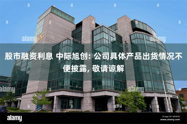 股市融资利息 中际旭创: 公司具体产品出货情况不便披露, 敬请谅解