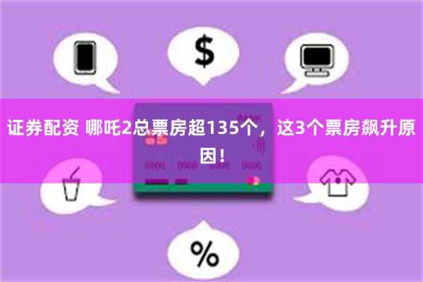 证券配资 哪吒2总票房超135个，这3个票房飙升原因！